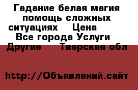 Гадание белая магия помощь сложных ситуациях  › Цена ­ 500 - Все города Услуги » Другие   . Тверская обл.